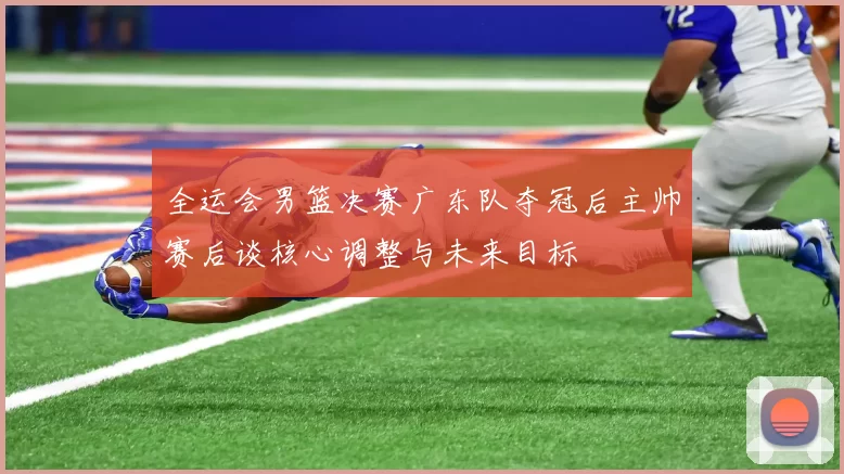 全运会男篮决赛广东队夺冠后主帅赛后谈核心调整与未来目标