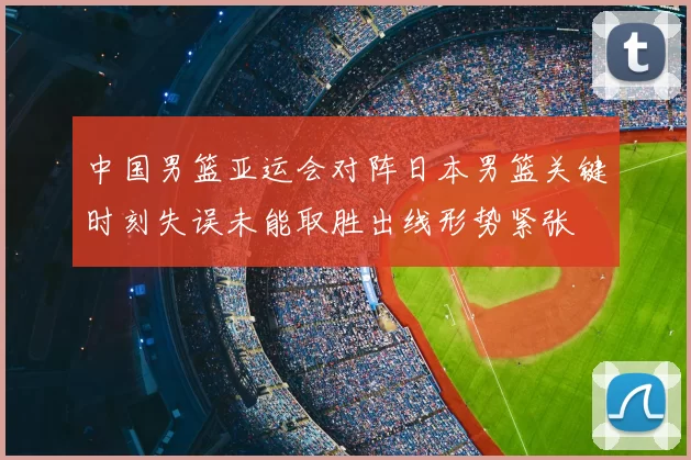 中国男篮亚运会对阵日本男篮关键时刻失误未能取胜出线形势紧张