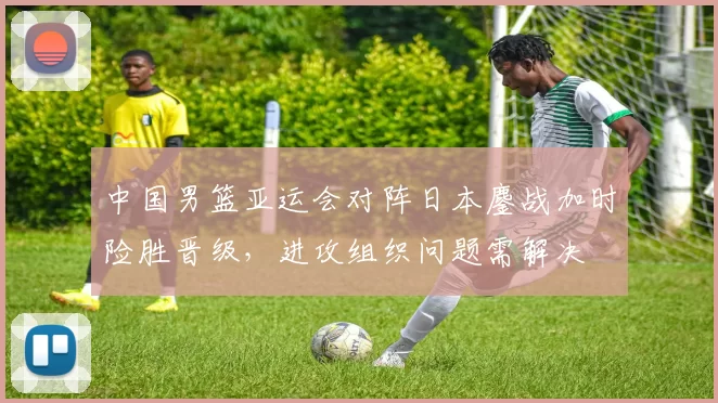 中国男篮亚运会对阵日本鏖战加时险胜晋级，进攻组织问题需解决