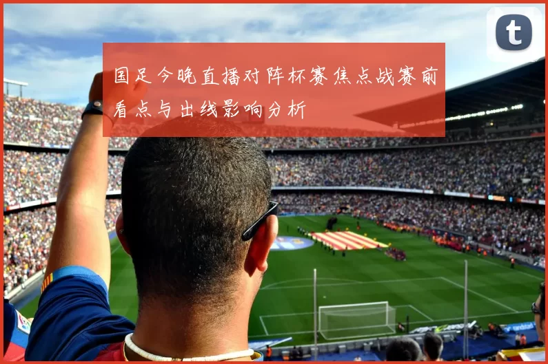 国足今晚直播对阵杯赛焦点战赛前看点与出线影响分析