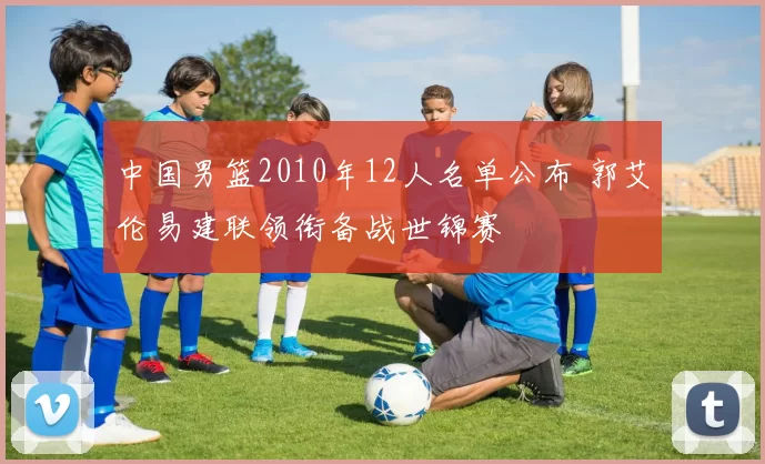 中国男篮2010年12人名单公布 郭艾伦易建联领衔备战世锦赛