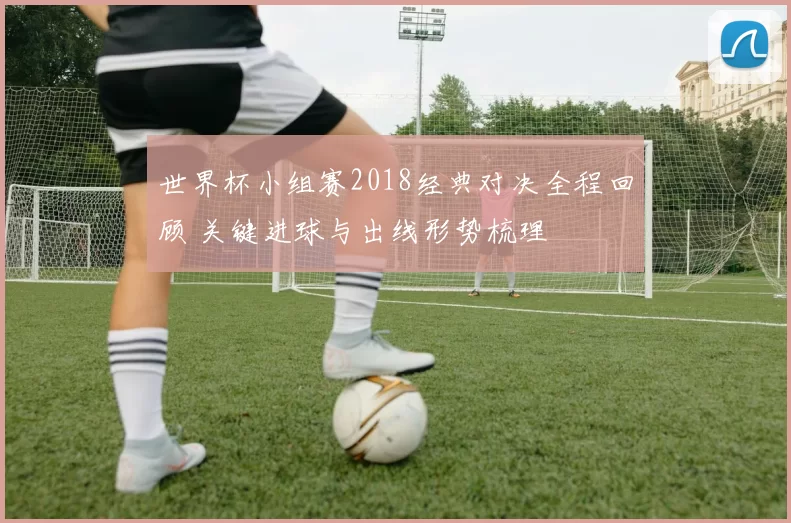 世界杯小组赛2018经典对决全程回顾 关键进球与出线形势梳理