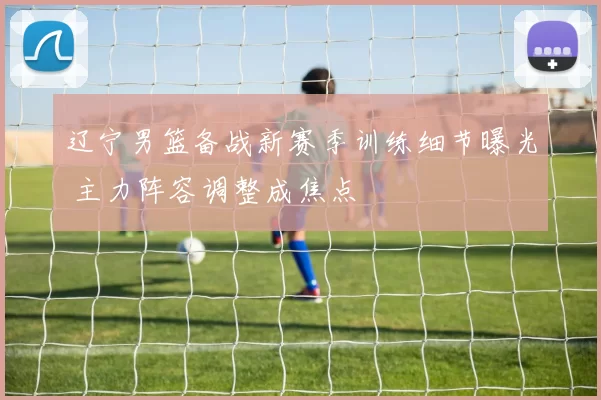 辽宁男篮备战新赛季训练细节曝光 主力阵容调整成焦点