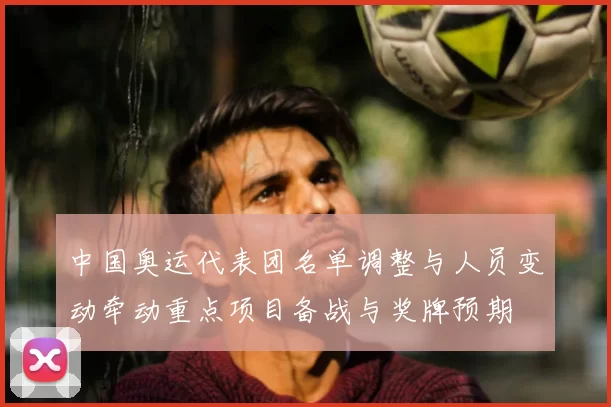 中国奥运代表团名单调整与人员变动牵动重点项目备战与奖牌预期
