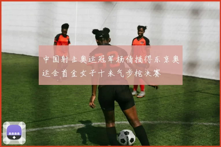 中国射击奥运冠军杨倩摘得东京奥运会首金女子十米气步枪决赛