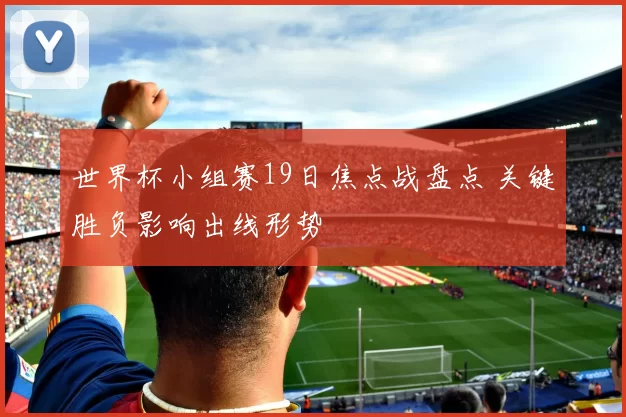 世界杯小组赛19日焦点战盘点 关键胜负影响出线形势