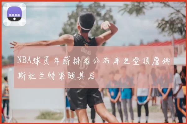 NBA球员年薪排名公布库里登顶詹姆斯杜兰特紧随其后