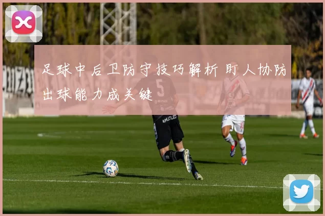 足球中后卫防守技巧解析 盯人协防出球能力成关键