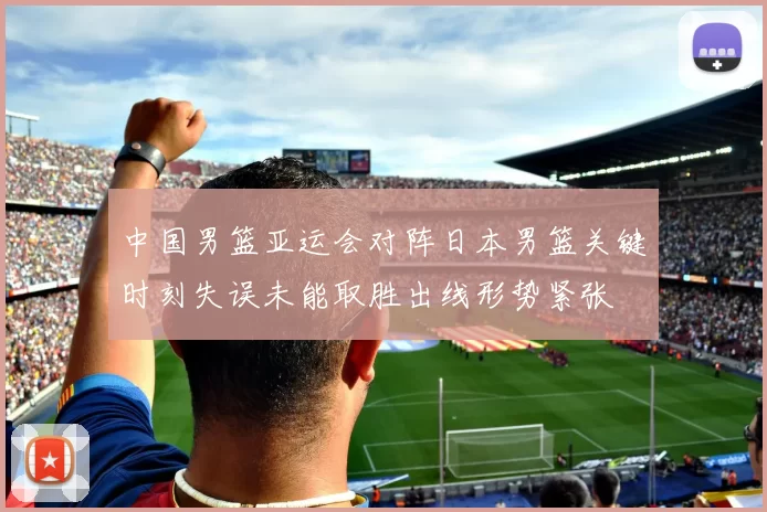 中国男篮亚运会对阵日本男篮关键时刻失误未能取胜出线形势紧张