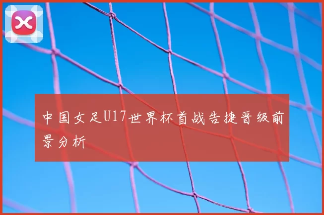 中国女足U17世界杯首战告捷晋级前景分析