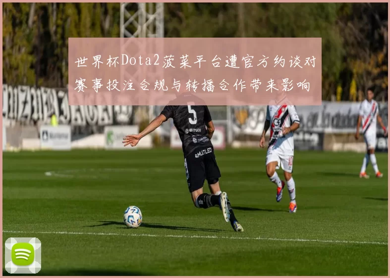 世界杯Dota2菠菜平台遭官方约谈对赛事投注合规与转播合作带来影响