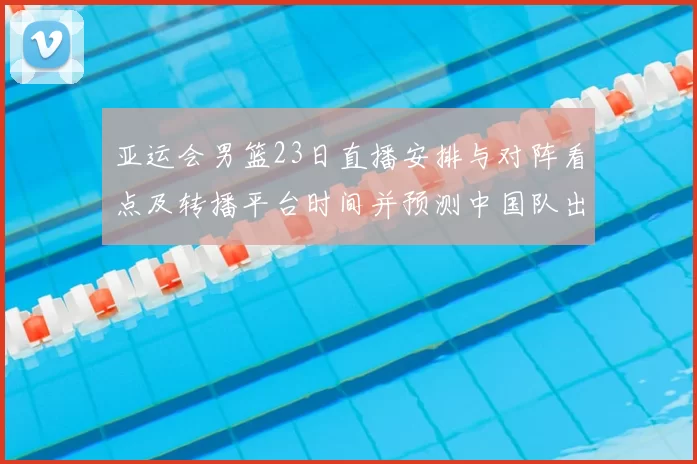 亚运会男篮23日直播安排与对阵看点及转播平台时间并预测中国队出场