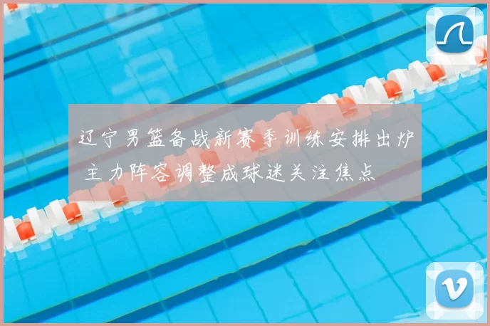 辽宁男篮备战新赛季训练安排出炉 主力阵容调整成球迷关注焦点