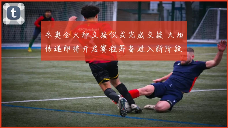 冬奥会火种交接仪式完成交接 火炬传递即将开启赛程筹备进入新阶段