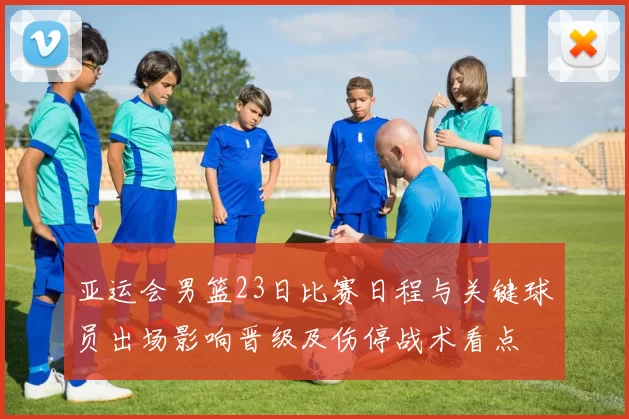 亚运会男篮23日比赛日程与关键球员出场影响晋级及伤停战术看点