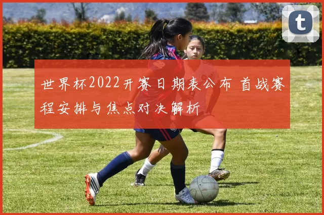 世界杯2022开赛日期表公布 首战赛程安排与焦点对决解析