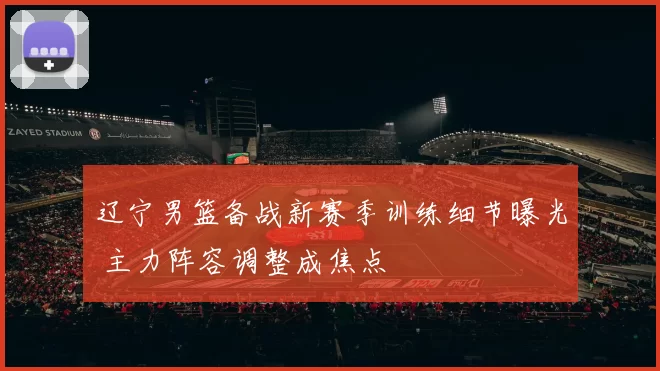 辽宁男篮备战新赛季训练细节曝光 主力阵容调整成焦点