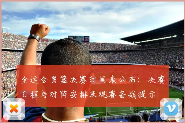 全运会男篮决赛时间表公布：决赛日程与对阵安排及观赛备战提示