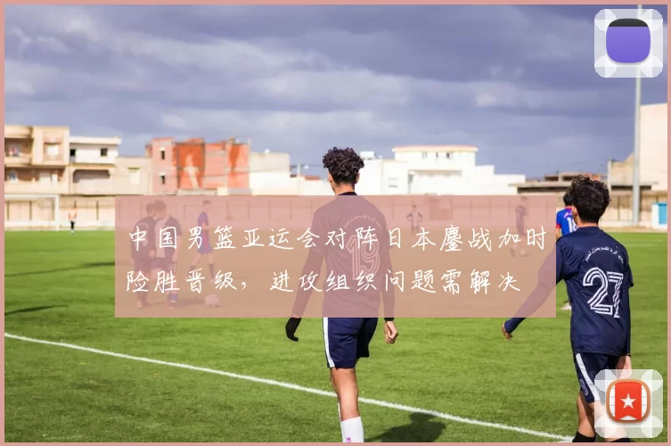 中国男篮亚运会对阵日本鏖战加时险胜晋级，进攻组织问题需解决