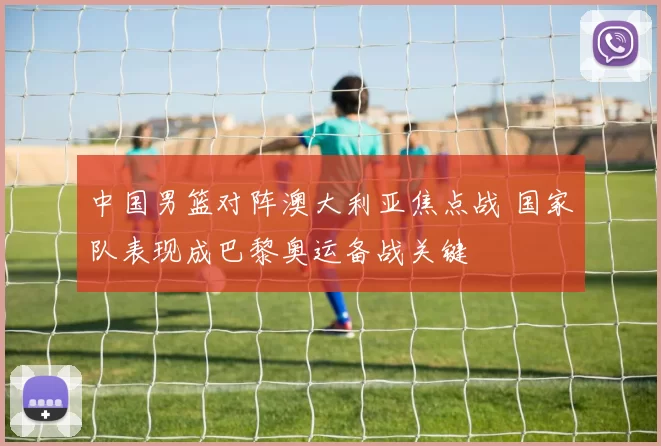 中国男篮对阵澳大利亚焦点战 国家队表现成巴黎奥运备战关键