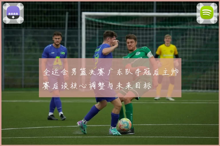 全运会男篮决赛广东队夺冠后主帅赛后谈核心调整与未来目标