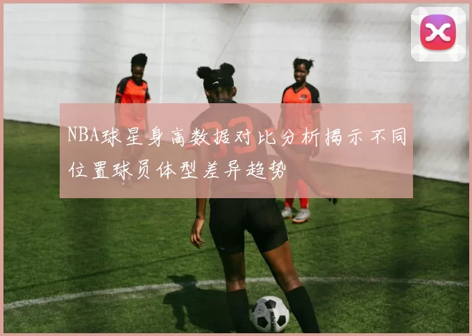 NBA球星身高数据对比分析揭示不同位置球员体型差异趋势