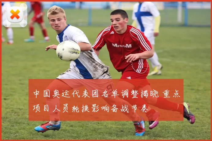 中国奥运代表团名单调整揭晓 重点项目人员轮换影响备战节奏