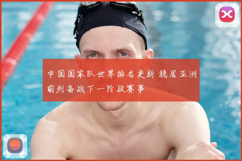 中国国家队世界排名更新 稳居亚洲前列备战下一阶段赛事