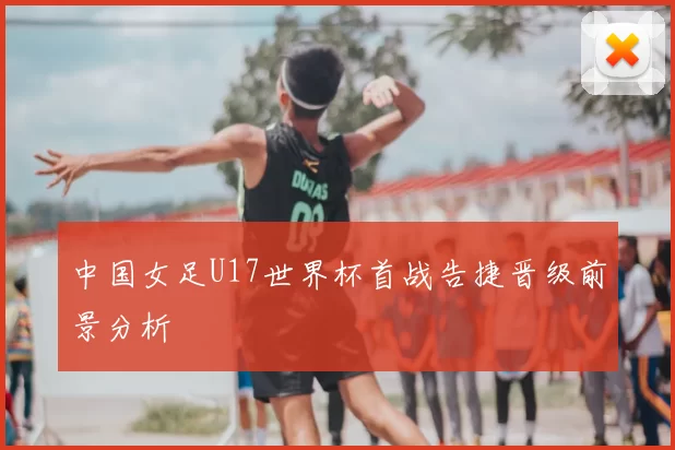 中国女足U17世界杯首战告捷晋级前景分析
