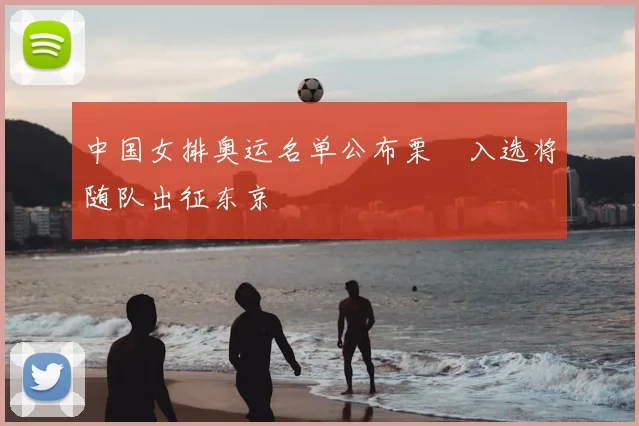 中国女排奥运名单公布栗垚入选将随队出征东京