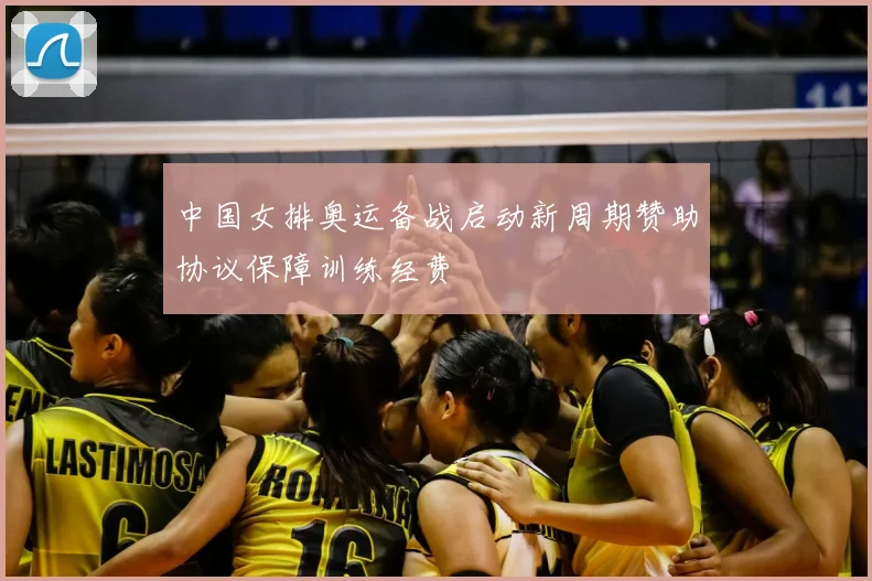 中国女排奥运备战启动新周期赞助协议保障训练经费