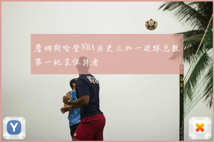 詹姆斯哈登NBA历史三加一进球总数第一纪录保持者