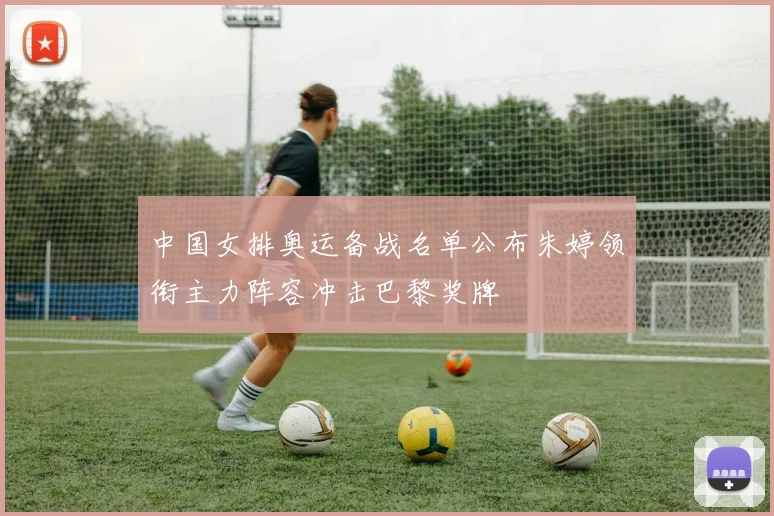 中国女排奥运备战名单公布朱婷领衔主力阵容冲击巴黎奖牌
