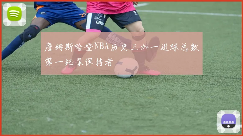 詹姆斯哈登NBA历史三加一进球总数第一纪录保持者