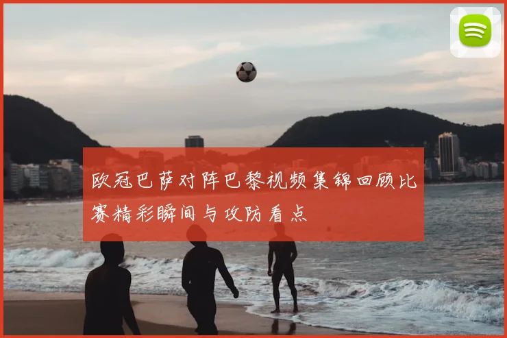 欧冠巴萨对阵巴黎视频集锦回顾比赛精彩瞬间与攻防看点